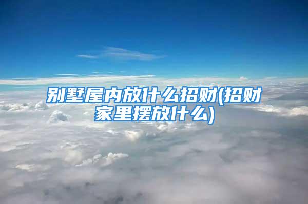 别墅屋内放什么招财(招财家里摆放什么)