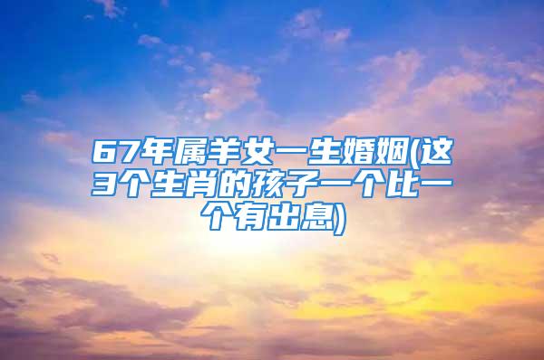 67年属羊女一生婚姻(这3个生肖的孩子一个比一个有出息)