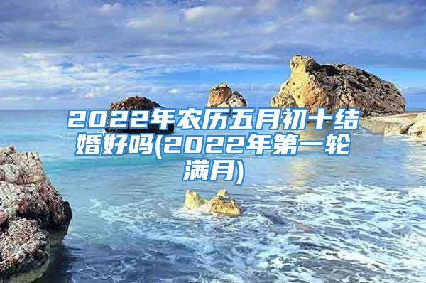 2022年农历五月初十结婚好吗(2022年第一轮满月)