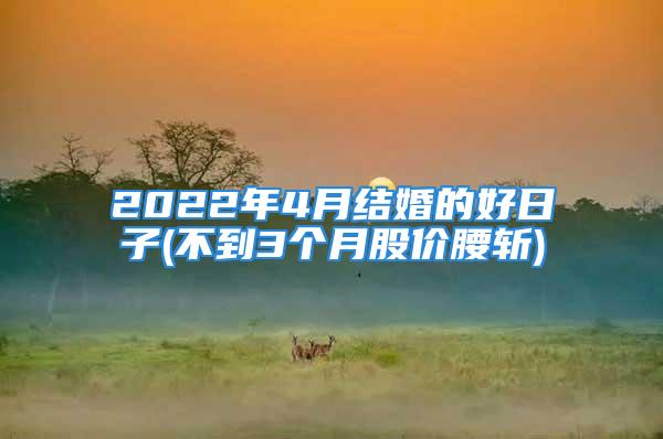 2022年4月结婚的好日子(不到3个月股价腰斩)