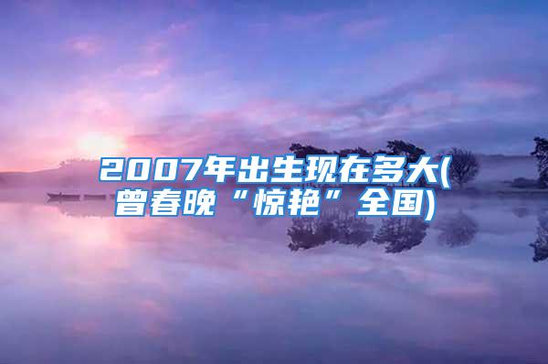 2007年出生现在多大(曾春晚“惊艳”全国)