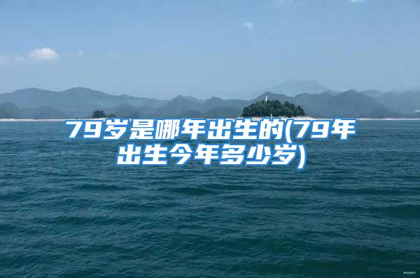 79岁是哪年出生的(79年出生今年多少岁)