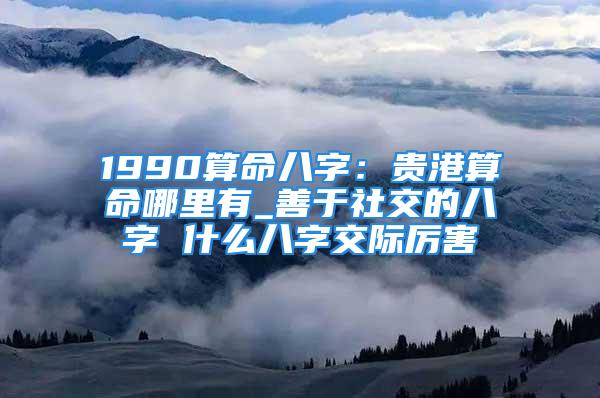 1990算命八字：贵港算命哪里有_善于社交的八字 什么八字交际厉害