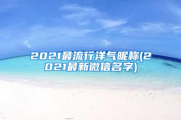 2021最流行洋气昵称(2021最新微信名字)