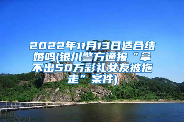 2022年11月13日适合结婚吗(银川警方通报“拿不出50万彩礼女友被拖走”案件)