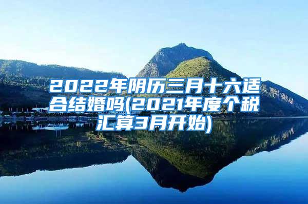 2022年阴历三月十六适合结婚吗(2021年度个税汇算3月开始)