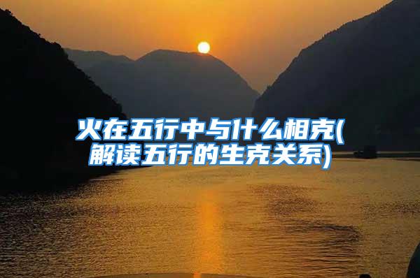 火在五行中与什么相克(解读五行的生克关系)