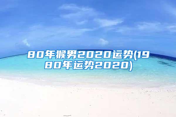 80年猴男2020运势(1980年运势2020)