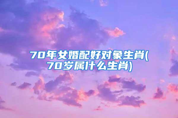 70年女婚配好对象生肖(70岁属什么生肖)