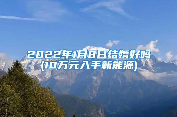 2022年1月8日结婚好吗(10万元入手新能源)