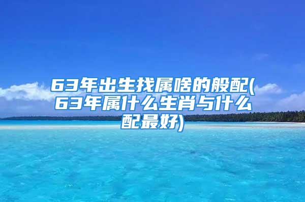 63年出生找属啥的般配(63年属什么生肖与什么配最好)