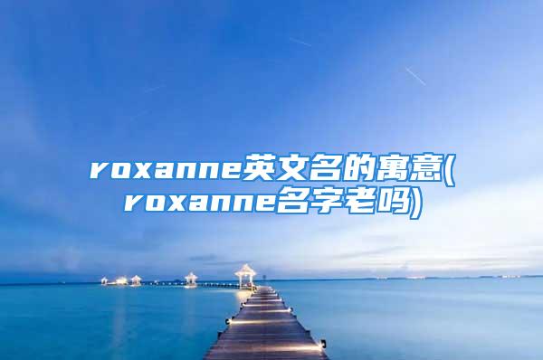 roxanne英文名的寓意(roxanne名字老吗)