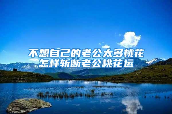 不想自己的老公太多桃花怎样斩断老公桃花运