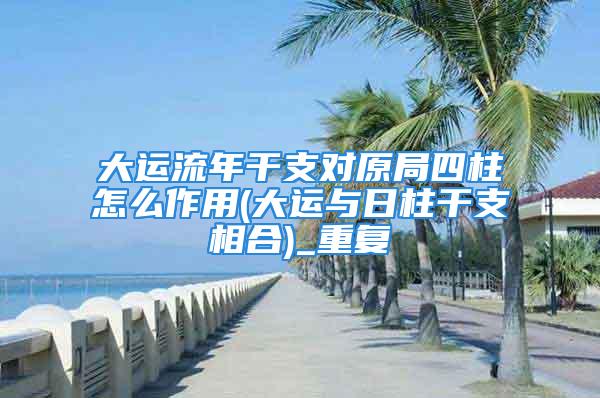 大运流年干支对原局四柱怎么作用(大运与日柱干支相合)_重复