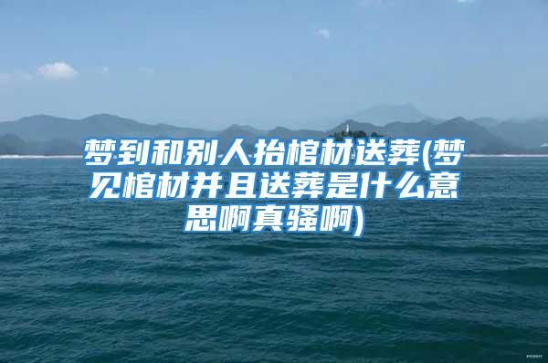 梦到和别人抬棺材送葬(梦见棺材并且送葬是什么意思啊真骚啊)