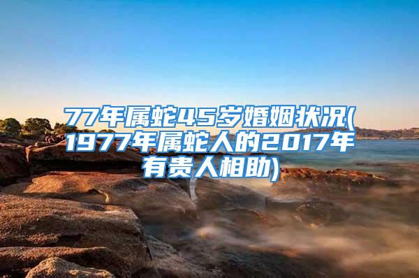 77年属蛇45岁婚姻状况(1977年属蛇人的2017年有贵人相助)