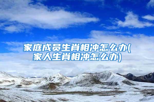 家庭成员生肖相冲怎么办(家人生肖相冲怎么办)