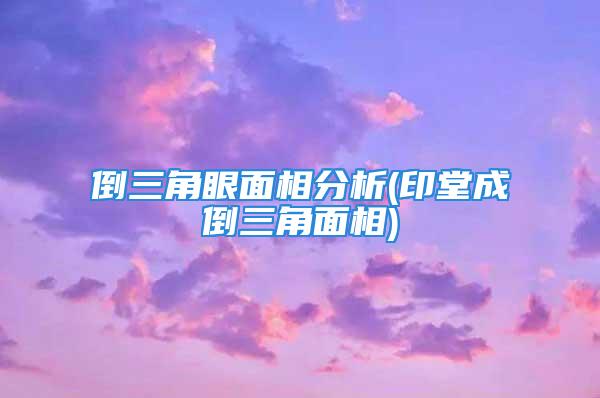 倒三角眼面相分析(印堂成倒三角面相)