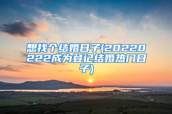 想找个结婚日子(20220222成为登记结婚热门日子)