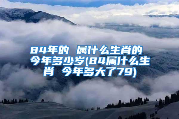 84年的 属什么生肖的 今年多少岁(84属什么生肖 今年多大了79)