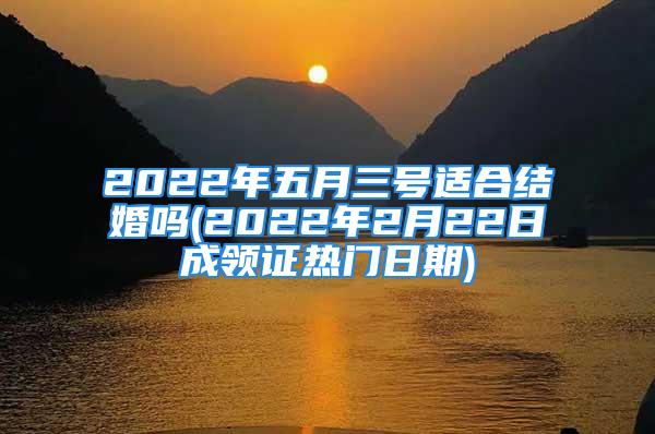 2022年五月三号适合结婚吗(2022年2月22日成领证热门日期)