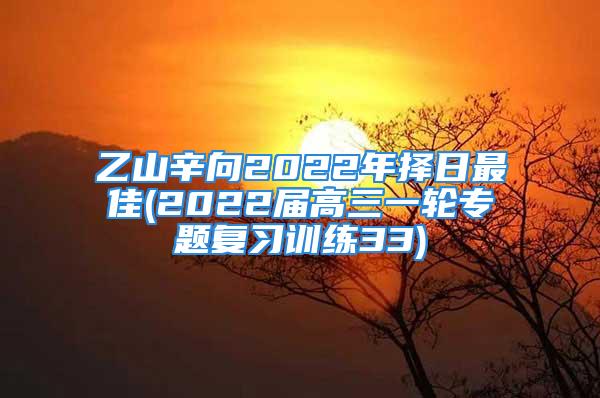 乙山辛向2022年择日最佳(2022届高三一轮专题复习训练33)