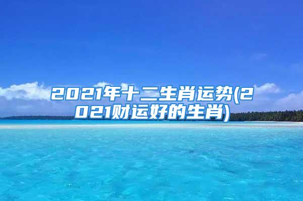 2021年十二生肖运势(2021财运好的生肖)