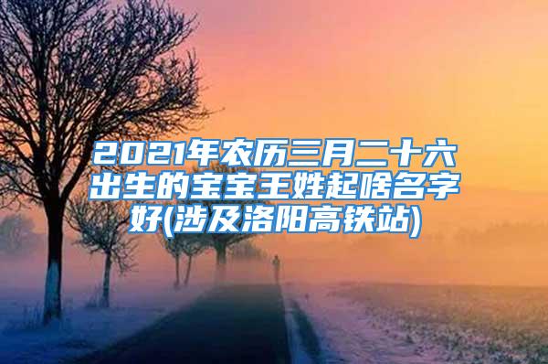 2021年农历三月二十六出生的宝宝王姓起啥名字好(涉及洛阳高铁站)