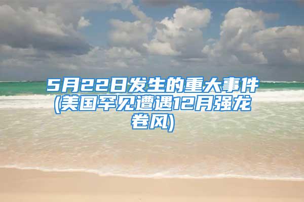 5月22日发生的重大事件(美国罕见遭遇12月强龙卷风)