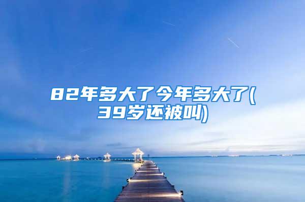 82年多大了今年多大了(39岁还被叫)