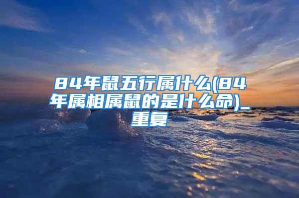 84年鼠五行属什么(84年属相属鼠的是什么命)_重复