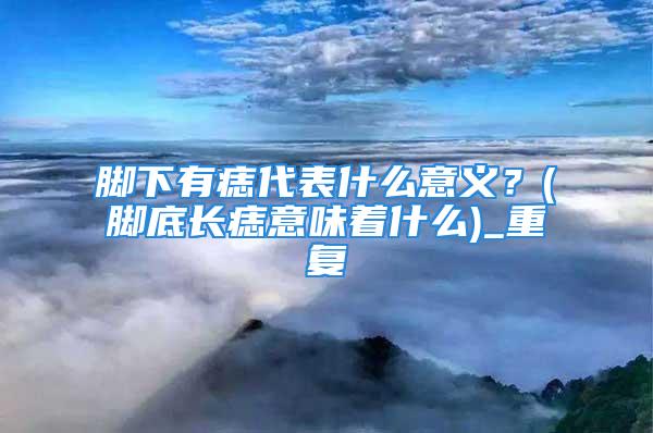 脚下有痣代表什么意义？(脚底长痣意味着什么)_重复