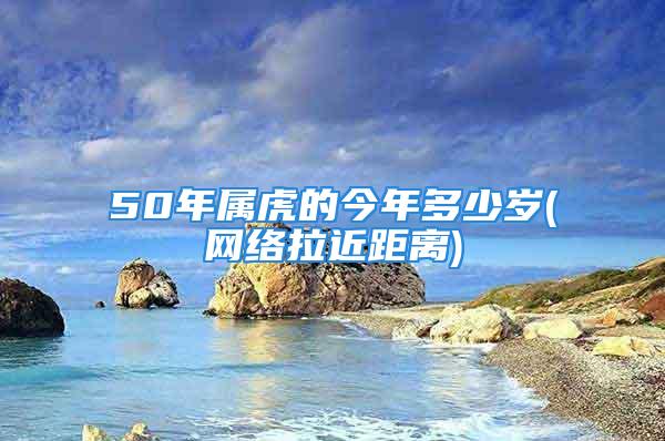 50年属虎的今年多少岁(网络拉近距离)