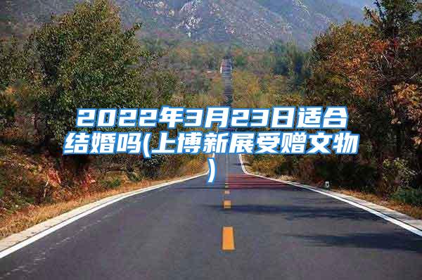 2022年3月23日适合结婚吗(上博新展受赠文物)