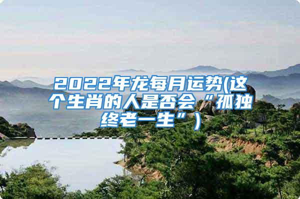 2022年龙每月运势(这个生肖的人是否会“孤独终老一生”)