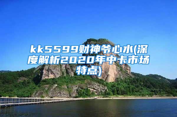 kk5599财神爷心水(深度解析2020年中卡市场特点)