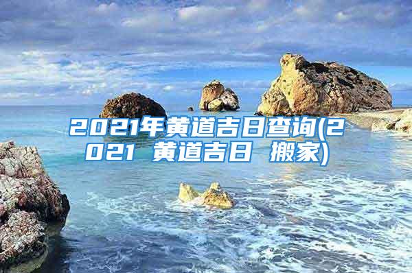 2021年黄道吉日查询(2021 黄道吉日 搬家)