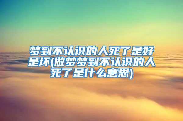 梦到不认识的人死了是好是坏(做梦梦到不认识的人死了是什么意思)