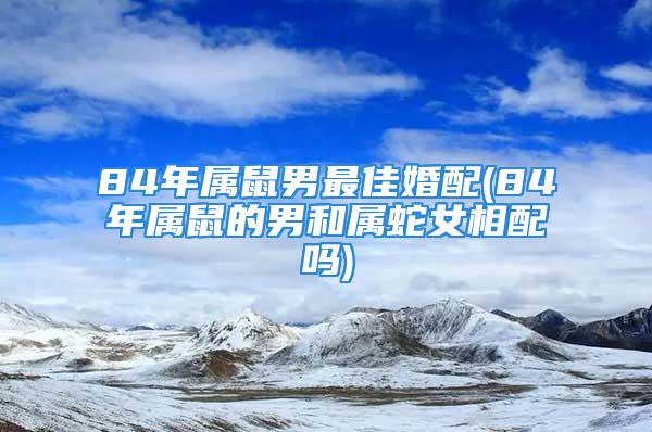 84年属鼠男最佳婚配(84年属鼠的男和属蛇女相配吗)