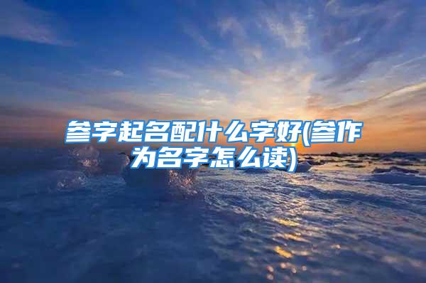 参字起名配什么字好(参作为名字怎么读)