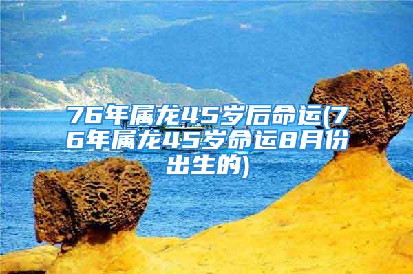 76年属龙45岁后命运(76年属龙45岁命运8月份出生的)