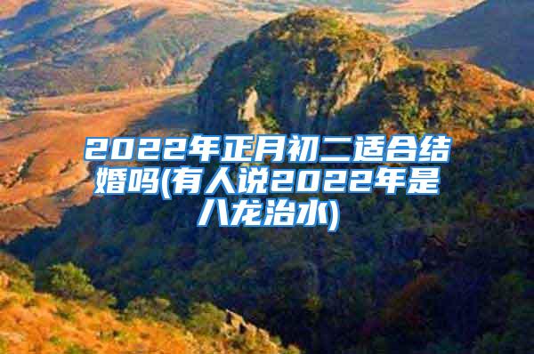 2022年正月初二适合结婚吗(有人说2022年是八龙治水)