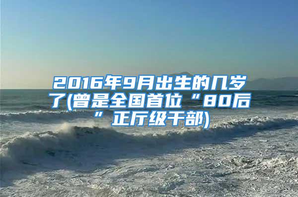 2016年9月出生的几岁了(曾是全国首位“80后”正厅级干部)