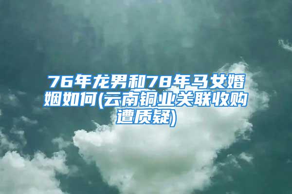 76年龙男和78年马女婚姻如何(云南铜业关联收购遭质疑)