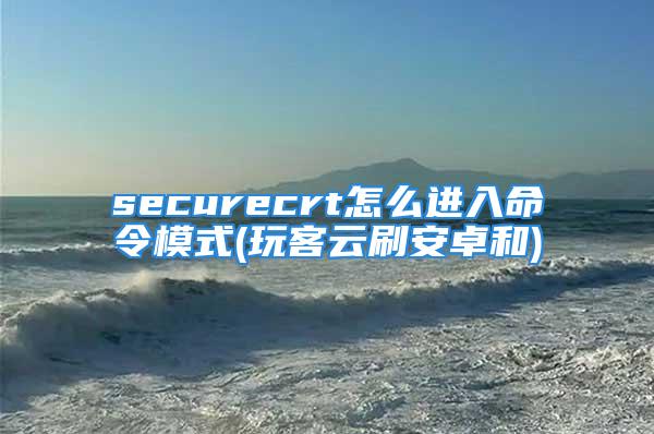 securecrt怎么进入命令模式(玩客云刷安卓和)