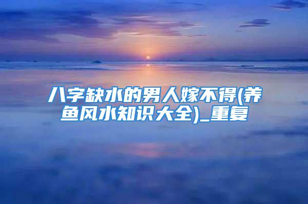 八字缺水的男人嫁不得(养鱼风水知识大全)_重复