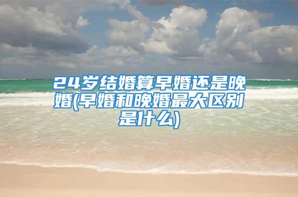 24岁结婚算早婚还是晚婚(早婚和晚婚最大区别是什么)