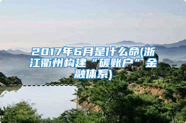 2017年6月是什么命(浙江衢州构建“碳账户”金融体系)