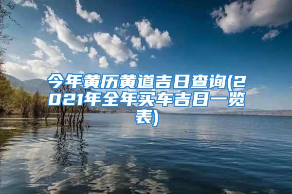 今年黄历黄道吉日查询(2021年全年买车吉日一览表)