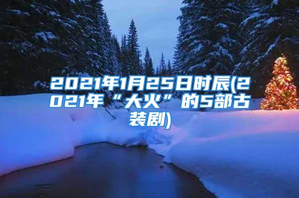 2021年1月25日时辰(2021年“大火”的5部古装剧)